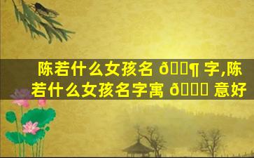 陈若什么女孩名 🐶 字,陈若什么女孩名字寓 🐕 意好
